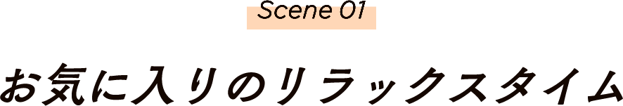 Scene01 お気に入りのリラックスタイム