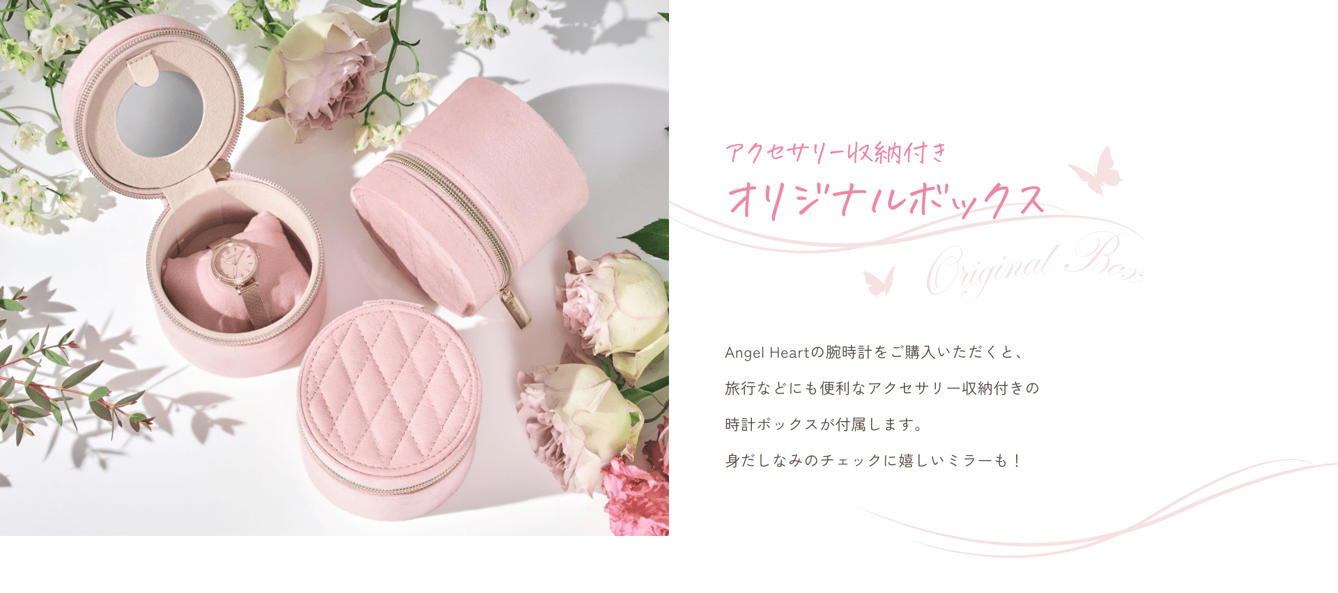 アクセサリー収納付きオリジナルボックス Angel Heartの腕時計をご購入いただくと、旅行などにも便利なアクセサリー収納付きの時計ボックスが付属します。身だしなみのチェックに嬉しいミラーも!